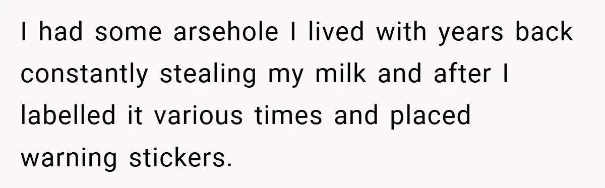 I had some arsehole I lived with years back constantly stealing my milk and after I labelled it various times and placed warning stickers.