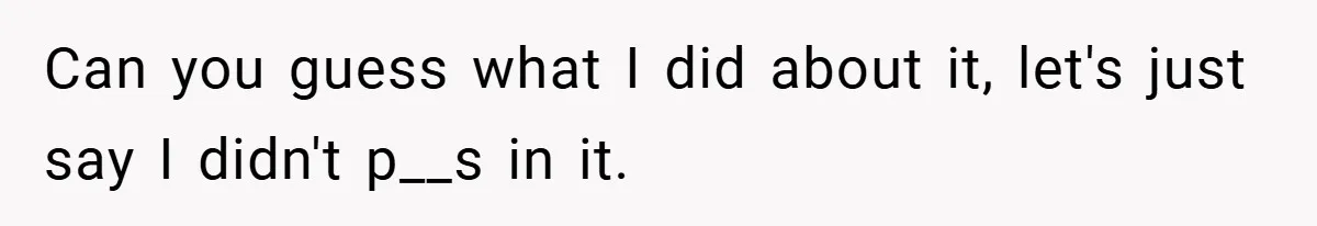 Can you guess what I did about it, let's just say I didn't p__s in it.