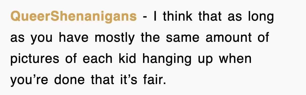 QueerShenanigans - I think that as long as you have mostly the same amount of pictures of each kid hanging up when you’re done that it’s fair.