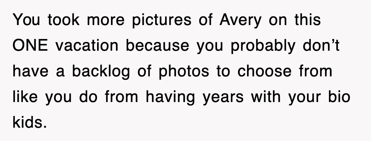 You took more pictures of Avery on this ONE vacation because you probably don’t have a backlog of photos to choose from like you do from having years with your...