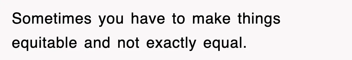 Sometimes you have to make things equitable and not exactly equal.