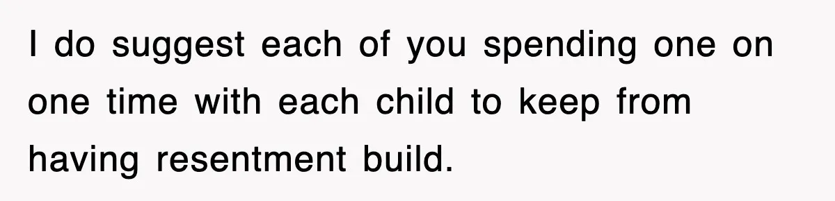 I do suggest each of you spending one on one time with each child to keep from having resentment build.
