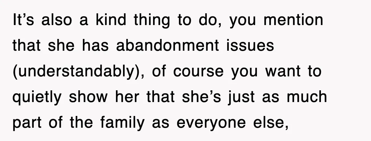 It’s also a kind thing to do, you mention that she has abandonment issues (understandably), of course you want to quietly show her that she’s just as much part of...