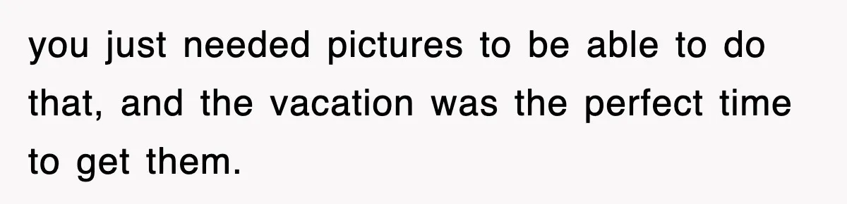 you just needed pictures to be able to do that, and the vacation was the perfect time to get them.