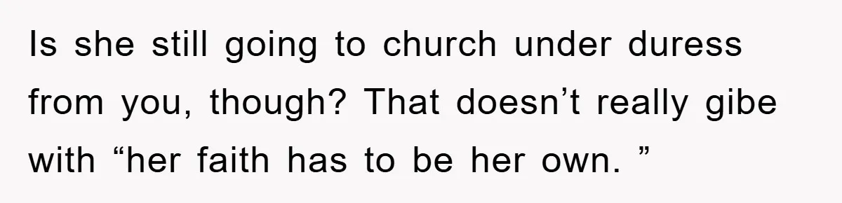 Is she still going to church under duress from you, though? That doesn’t really gibe with “her faith has to be her own. ”