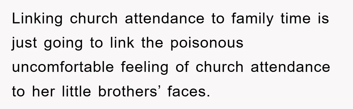 Linking church attendance to family time is just going to link the poisonous uncomfortable feeling of church attendance to her little brothers’ faces.