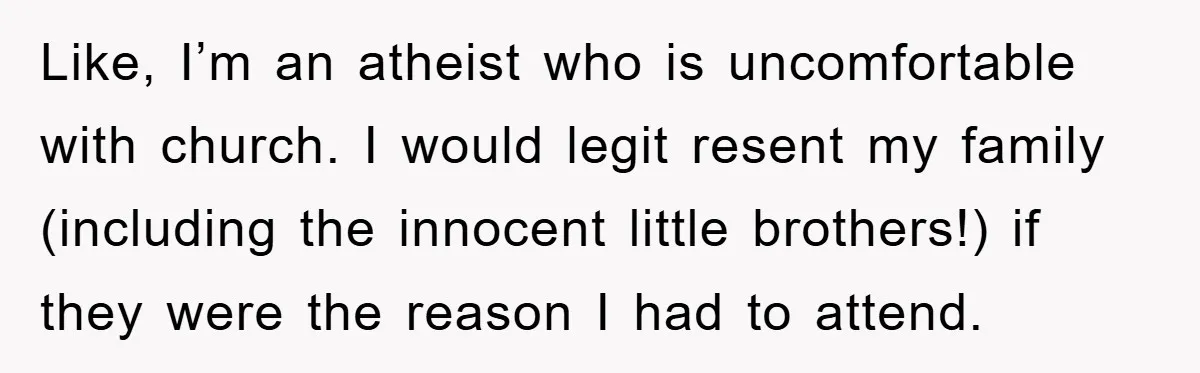 Like, I’m an atheist who is uncomfortable with church. I would legit resent my family (including the innocent little brothers!) if they were the reason I had to attend.