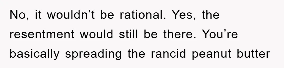 No, it wouldn’t be rational. Yes, the resentment would still be there. You’re basically spreading the rancid peanut butter