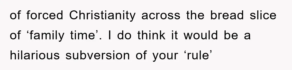 of forced Christianity across the bread slice of ‘family time’. I do think it would be a hilarious subversion of your ‘rule’