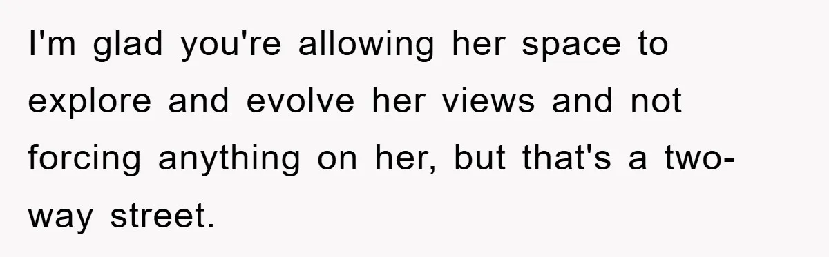 I'm glad you're allowing her space to explore and evolve her views and not forcing anything on her, but that's a two-way street.