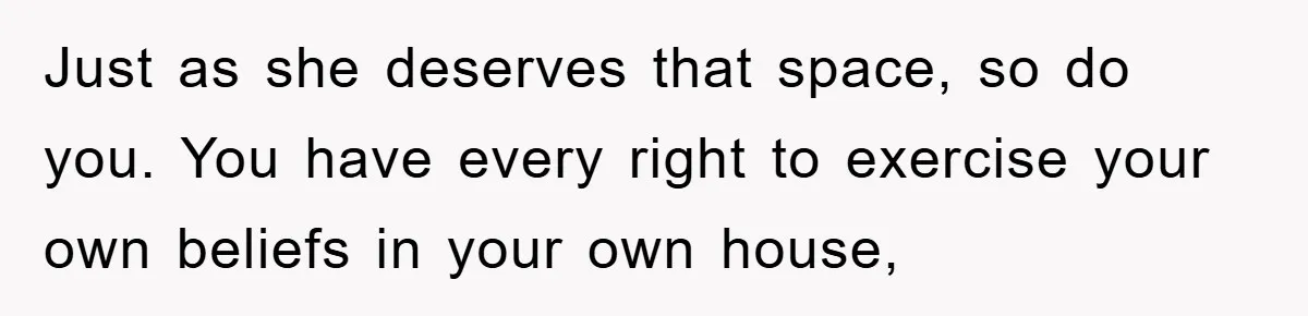 Just as she deserves that space, so do you. You have every right to exercise your own beliefs in your own house,