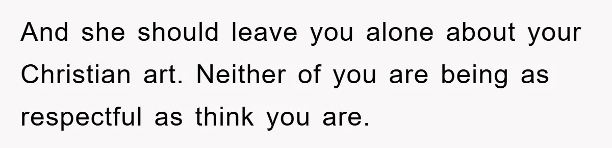 And she should leave you alone about your Christian art. Neither of you are being as respectful as think you are.