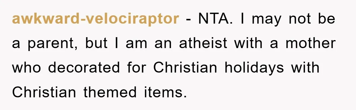awkward-velociraptor − NTA. I may not be a parent, but I am an atheist with a mother who decorated for Christian holidays with Christian themed items.