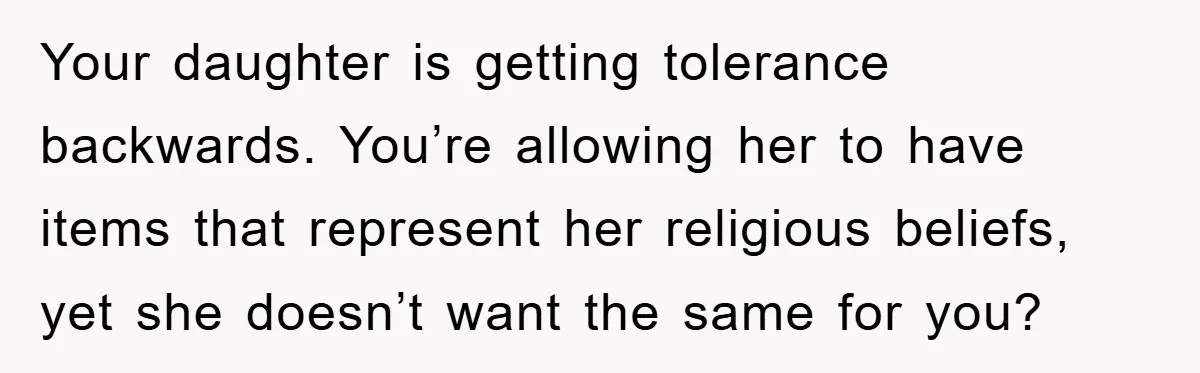 Your daughter is getting tolerance backwards. You’re allowing her to have items that represent her religious beliefs, yet she doesn’t want the same for you?