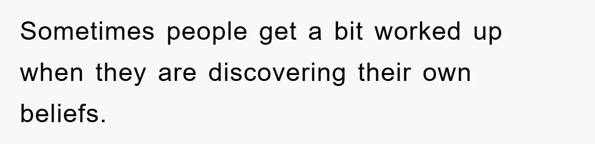 Sometimes people get a bit worked up when they are discovering their own beliefs.