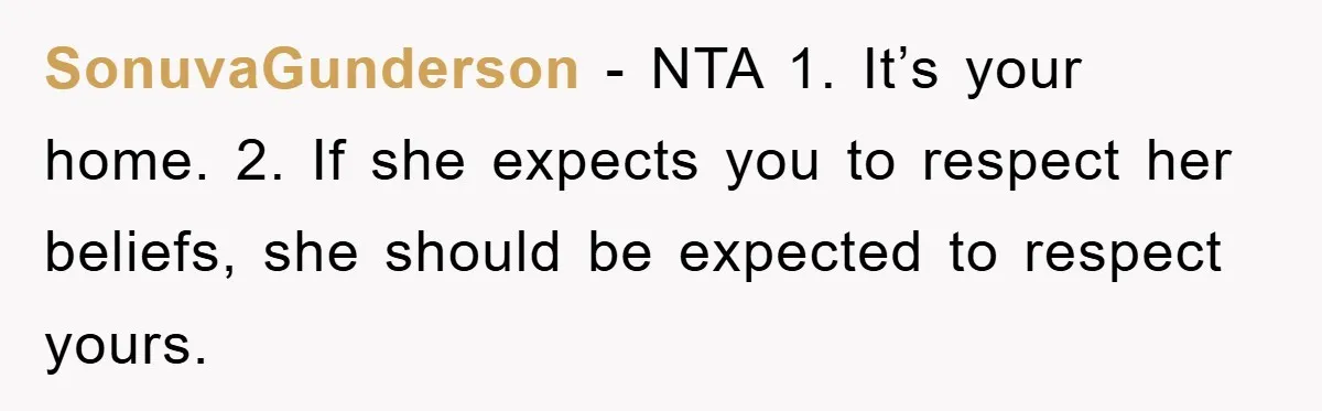 SonuvaGunderson − NTA 1. It’s your home. 2. If she expects you to respect her beliefs, she should be expected to respect yours.