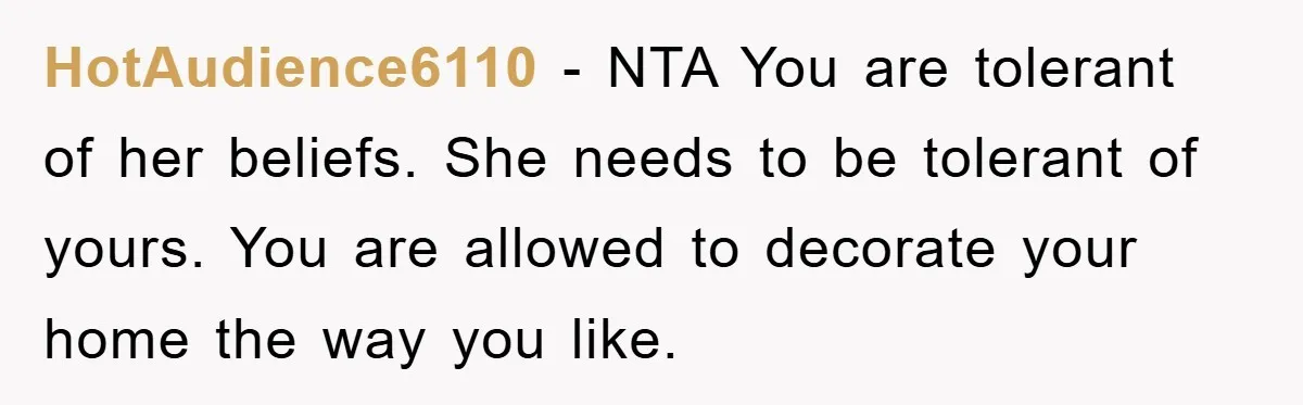 HotAudience6110 − NTA You are tolerant of her beliefs. She needs to be tolerant of yours. You are allowed to decorate your home the way you like.
