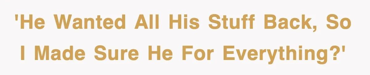 'He wanted ALL his stuff back, so I made sure he for everything?'