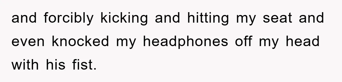 and forcibly kicking and hitting my seat and even knocked my headphones off my head with his fist.