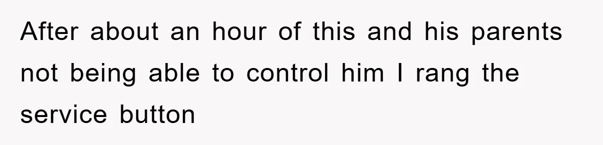 After about an hour of this and his parents not being able to control him I rang the service button