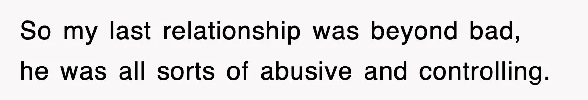 So my last relationship was beyond bad, he was all sorts of abusive and controlling.