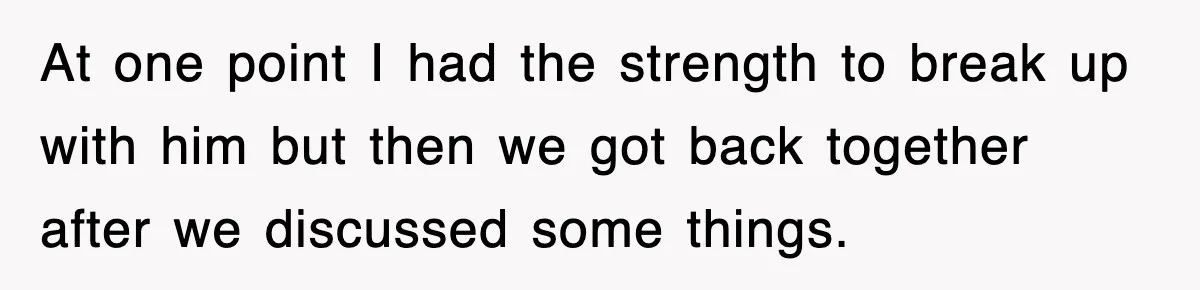 At one point I had the strength to break up with him but then we got back together after we discussed some things.