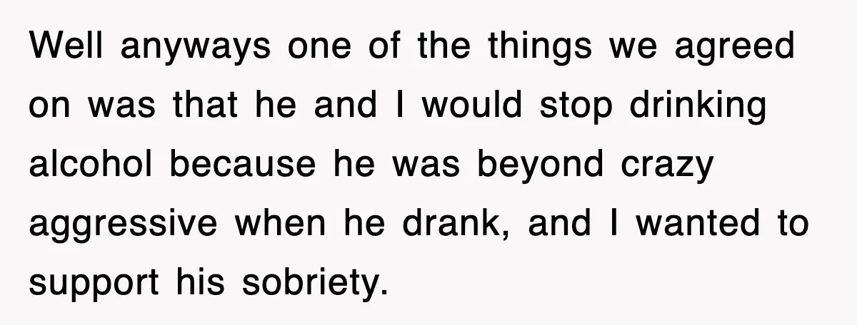 Well anyways one of the things we agreed on was that he and I would stop drinking alcohol because he was beyond crazy aggressive when he drank, and I wanted...