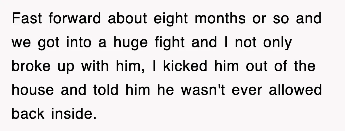 Fast forward about eight months or so and we got into a huge fight and I not only broke up with him, I kicked him out of the house and...