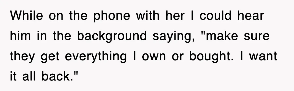 While on the phone with her I could hear him in the background saying, "make sure they get everything I own or bought. I want it all back."