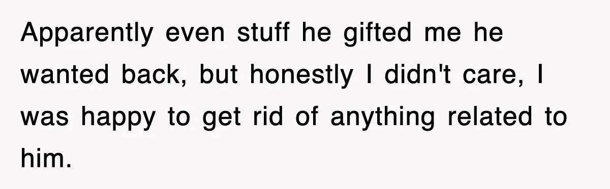 Apparently even stuff he gifted me he wanted back, but honestly I didn't care, I was happy to get rid of anything related to him.