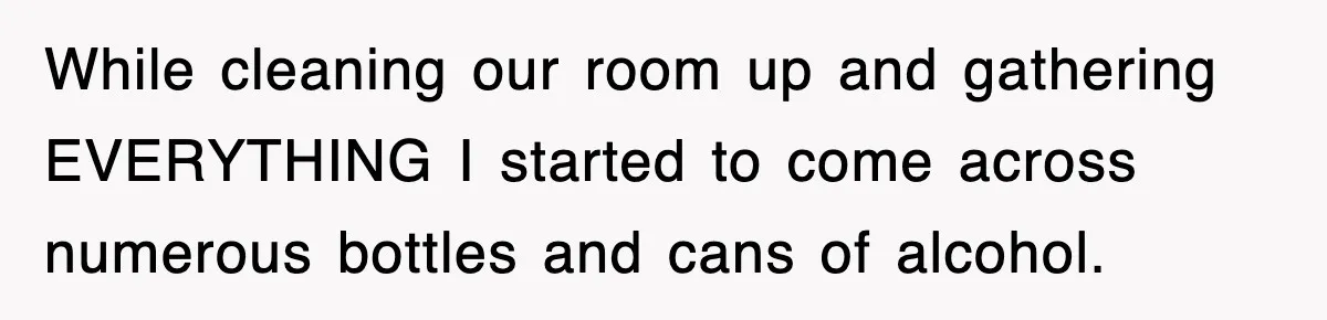 While cleaning our room up and gathering EVERYTHING I started to come across numerous bottles and cans of alcohol.