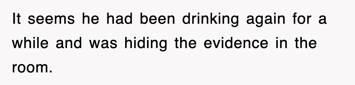 It seems he had been drinking again for a while and was hiding the evidence in the room.