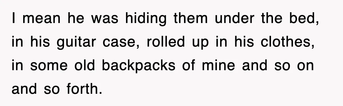 I mean he was hiding them under the bed, in his guitar case, rolled up in his clothes, in some old backpacks of mine and so on and so forth.