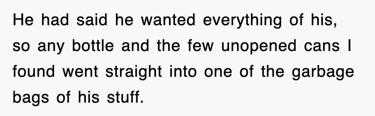 He had said he wanted everything of his, so any bottle and the few unopened cans I found went straight into one of the garbage bags of his stuff.