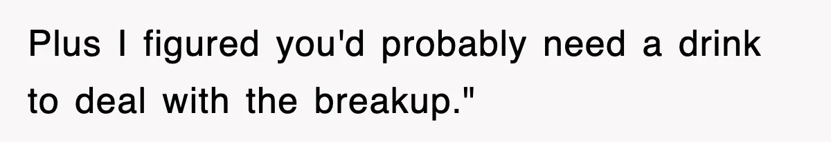 Plus I figured you'd probably need a drink to deal with the breakup."