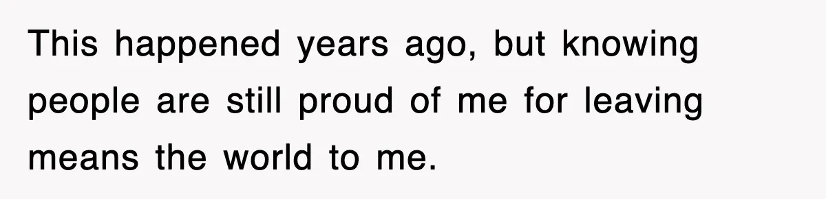This happened years ago, but knowing people are still proud of me for leaving means the world to me.