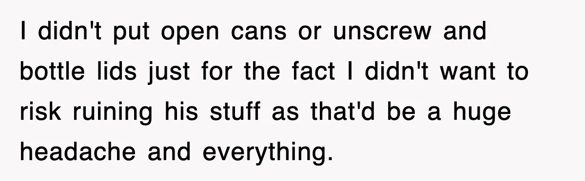 I didn't put open cans or unscrew and bottle lids just for the fact I didn't want to risk ruining his stuff as that'd be a huge headache and everything.
