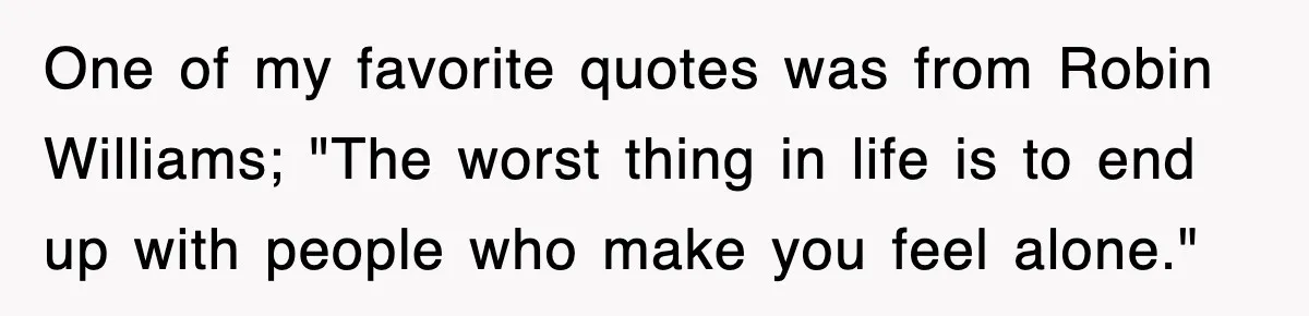 One of my favorite quotes was from Robin Williams; "The worst thing in life is to end up with people who make you feel alone."