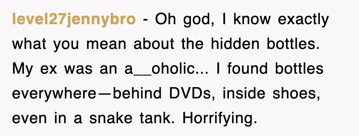 level27jennybro - Oh god, I know exactly what you mean about the hidden bottles. My ex was an a__oholic... I found bottles everywhere—behind DVDs, inside shoes, even in a snake...