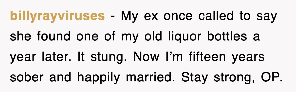 billyrayviruses - My ex once called to say she found one of my old liquor bottles a year later. It stung. Now I’m fifteen years sober and happily married. Stay...