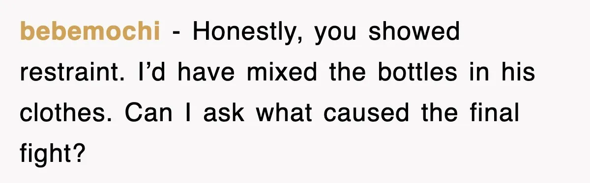 bebemochi - Honestly, you showed restraint. I’d have mixed the bottles in his clothes. Can I ask what caused the final fight?
