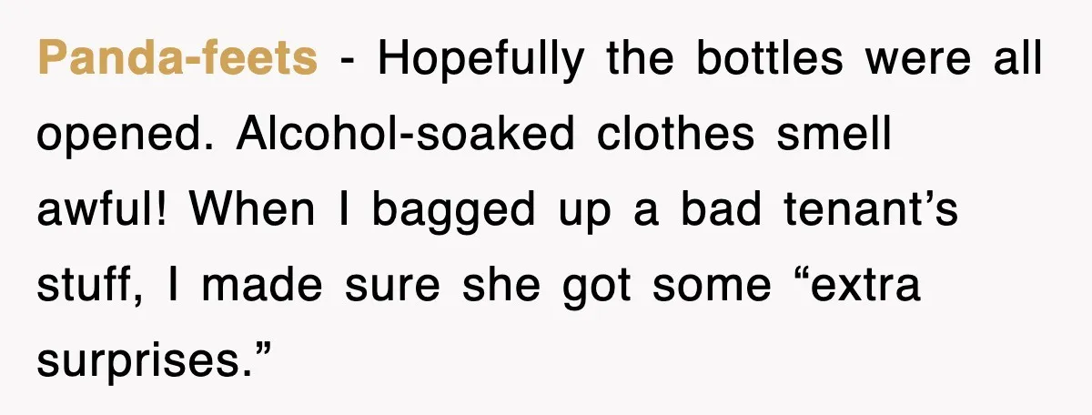 Panda-feets - Hopefully the bottles were all opened. Alcohol-soaked clothes smell awful! When I bagged up a bad tenant’s stuff, I made sure she got some “extra surprises.”
