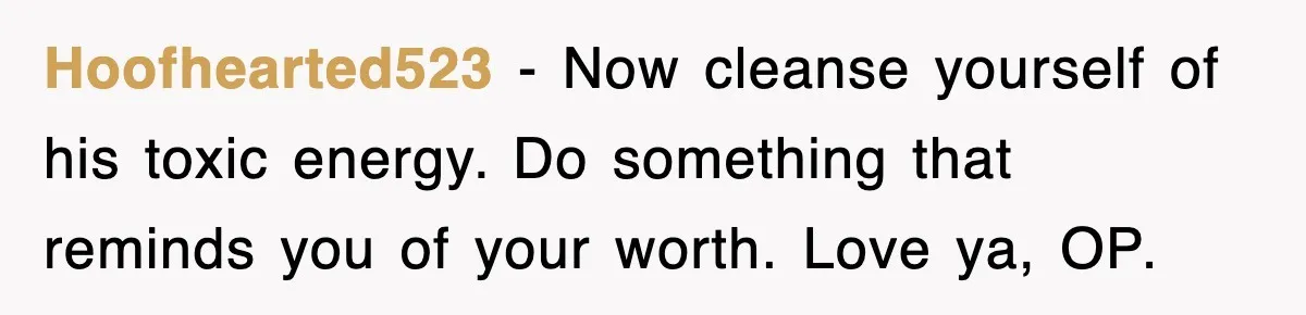 Hoofhearted523 - Now cleanse yourself of his toxic energy. Do something that reminds you of your worth. Love ya, OP.