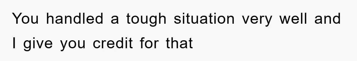 You handled a tough situation very well and I give you credit for that