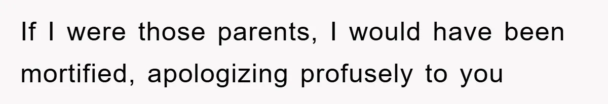 If I were those parents, I would have been mortified, apologizing profusely to you
