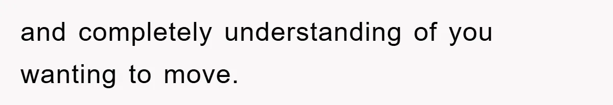 and completely understanding of you wanting to move.
