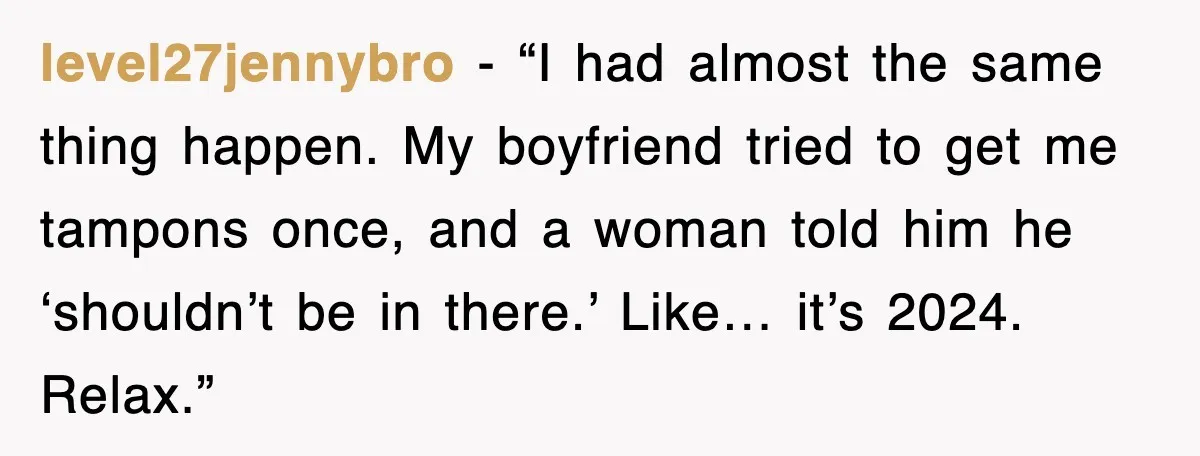 level27jennybro - “I had almost the same thing happen. My boyfriend tried to get me tampons once, and a woman told him he ‘shouldn’t be in there.’ Like… it’s 2024....