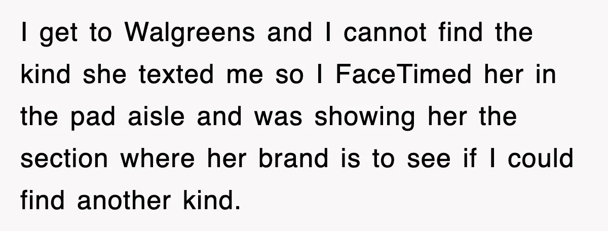 I get to Walgreens and I cannot find the kind she texted me so I FaceTimed her in the pad aisle and was showing her the section where her brand...