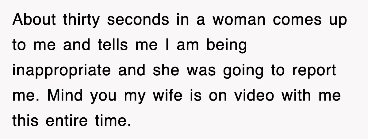 About thirty seconds in a woman comes up to me and tells me I am being inappropriate and she was going to report me. Mind you my wife is on...