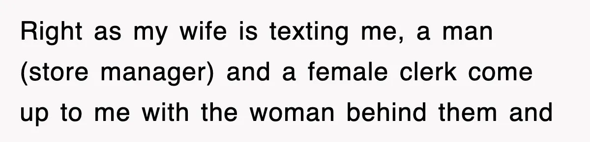 Right as my wife is texting me, a man (store manager) and a female clerk come up to me with the woman behind them and